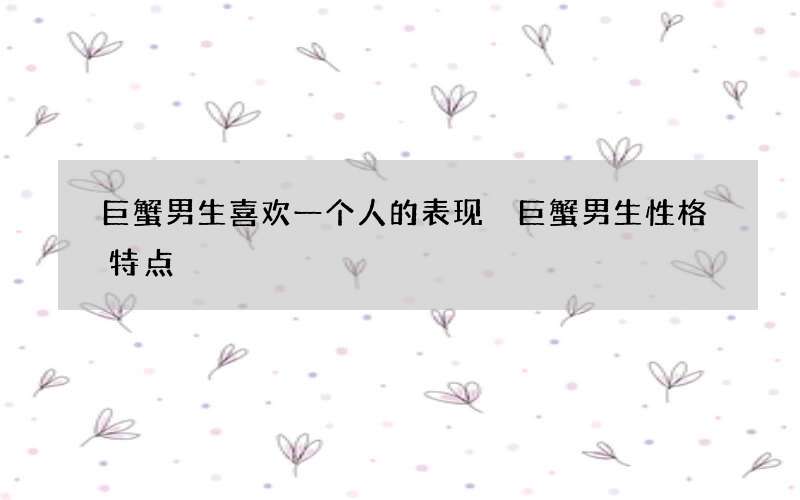 巨蟹男生喜欢一个人的表现 巨蟹男生性格特点